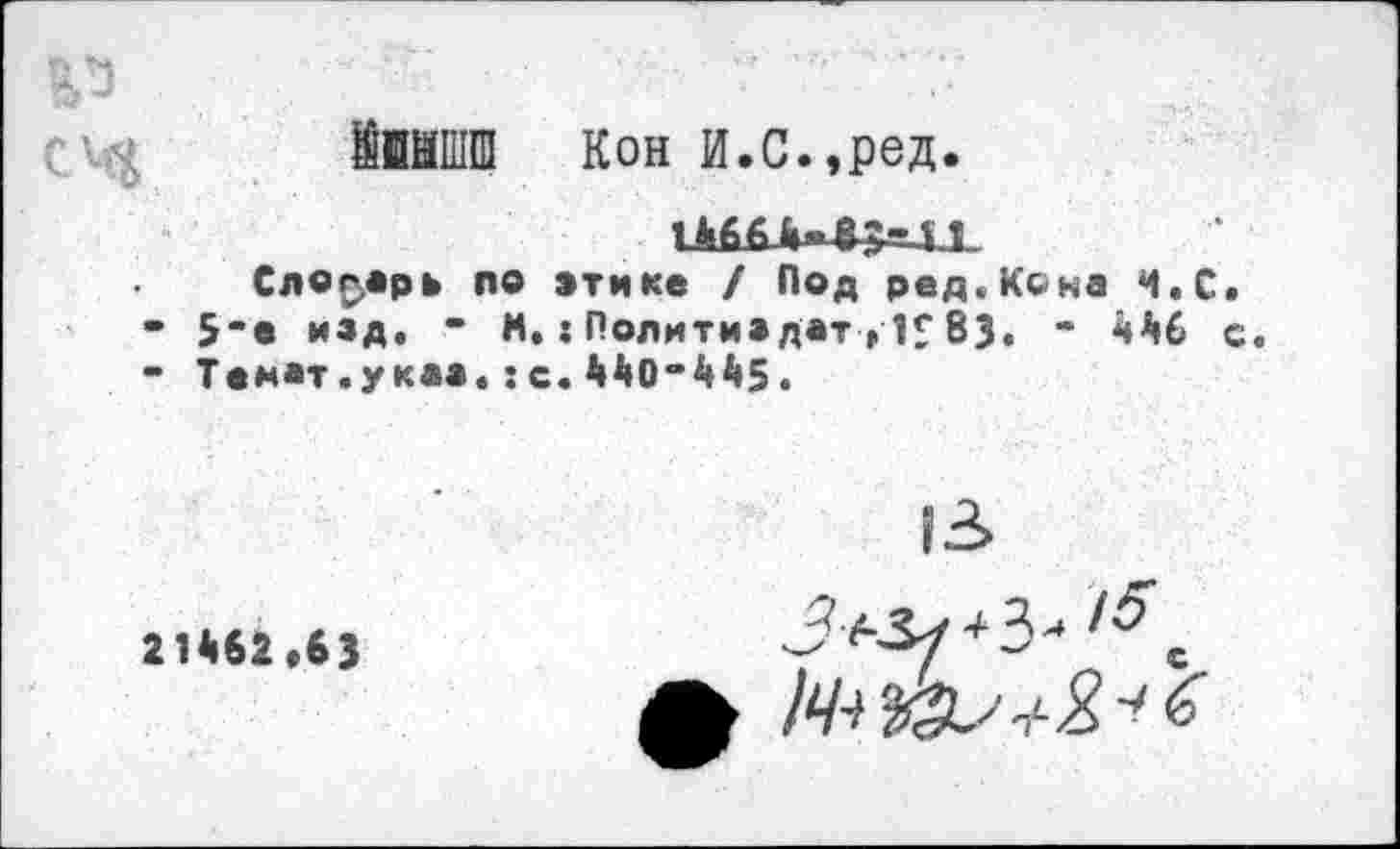 ﻿11ИПЩ Кон И.с.,ред.
Словарь по этике / Под ред.Кона Ч.С.
• 5-е изд. • N.:Политиздат,И83. - 446 с.
- Темат.указ.:с.440-445.
21462,63
|3>
■*3'*